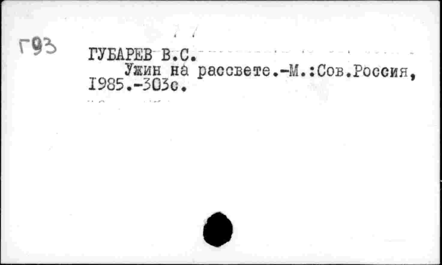 ﻿г9^>
ГУБАРЕВ В.С. ' ..............
Увдн на рассвете.-М.:Сов.Россия 1985.-303с.